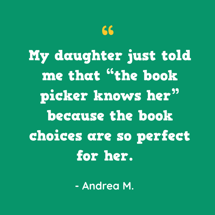 My daughter just told me that “the book picker knows her” because the book choices are so perfect for her. — Andrea M.
