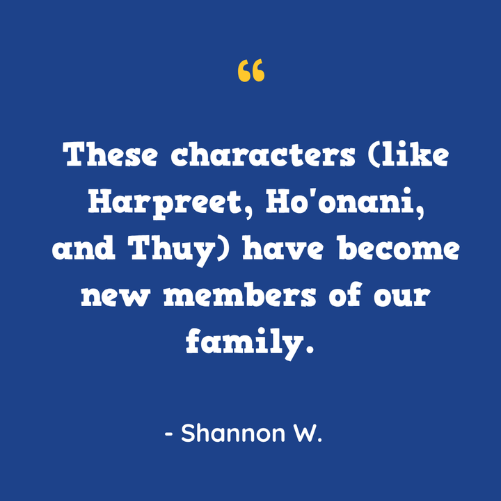 These characters (like Harpreet, Ho’onani, and Thuy) have become new members of our family. — Shannon W.