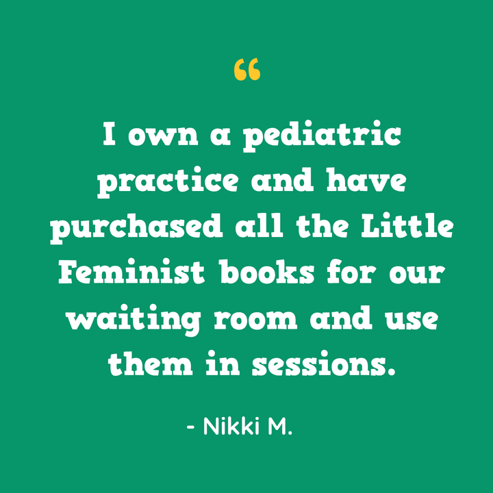I own a pediatric practice and have purchased all the Little Feminist books for our waiting room and use them in sessions. — Nikki M.