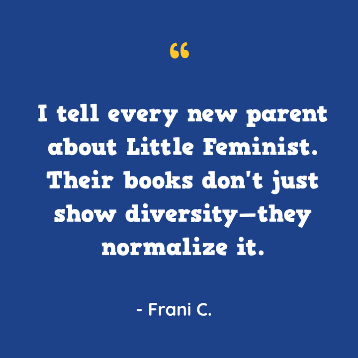 I tell every new parent about Little Feminist. Their books don’t just show diversity—they normalize it. — Frani C.